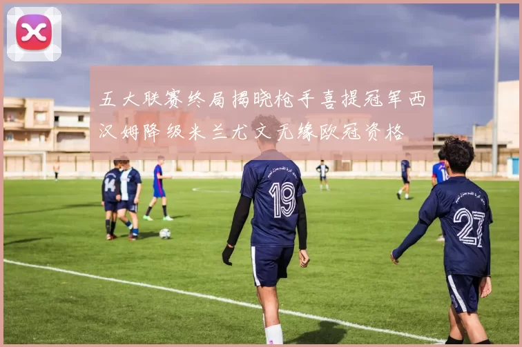 五大联赛终局揭晓枪手喜提冠军西汉姆降级米兰尤文无缘欧冠资格