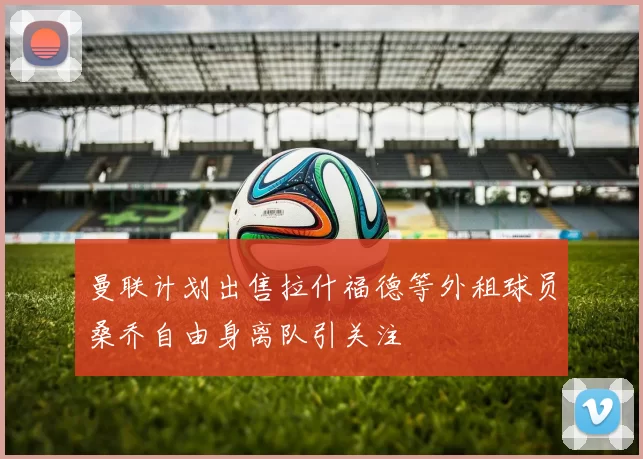 曼联计划出售拉什福德等外租球员桑乔自由身离队引关注