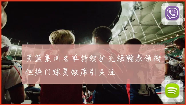 男篮集训名单持续扩充杨瀚森领衔但热门球员缺席引关注