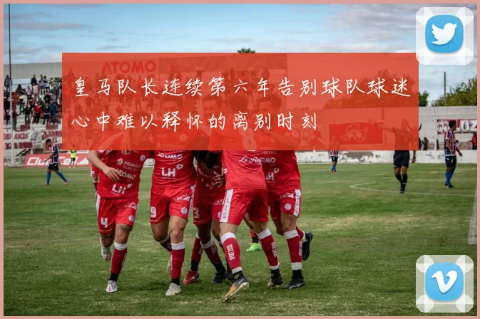 皇马队长连续第六年告别球队球迷心中难以释怀的离别时刻