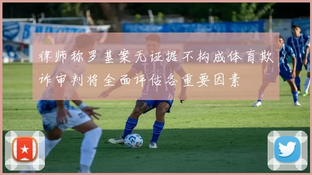 律师称罗基案无证据不构成体育欺诈审判将全面评估各重要因素