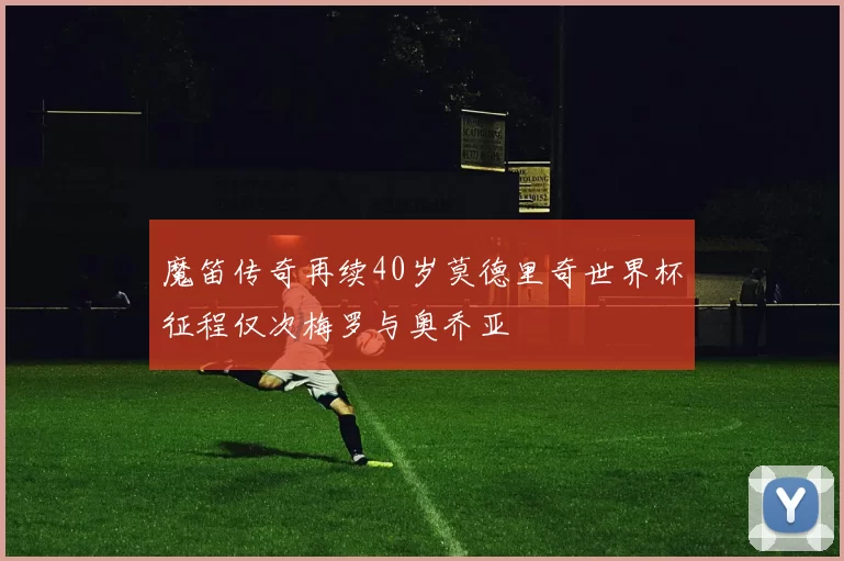 魔笛传奇再续40岁莫德里奇世界杯征程仅次梅罗与奥乔亚