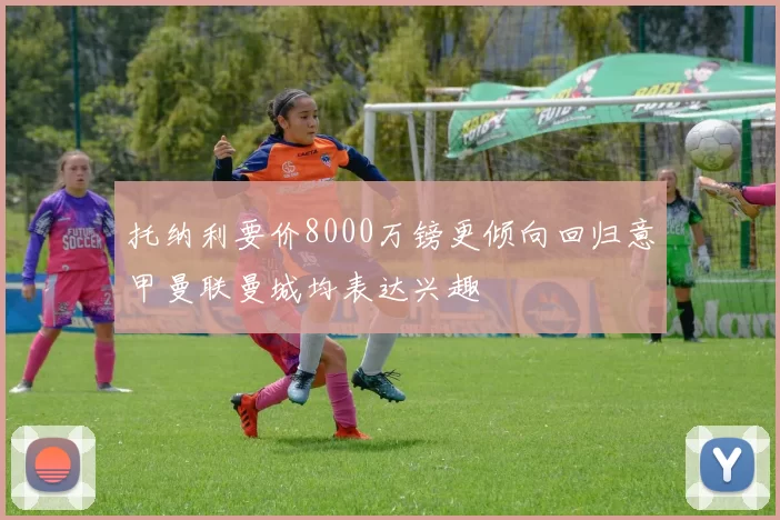 托纳利要价8000万镑更倾向回归意甲曼联曼城均表达兴趣