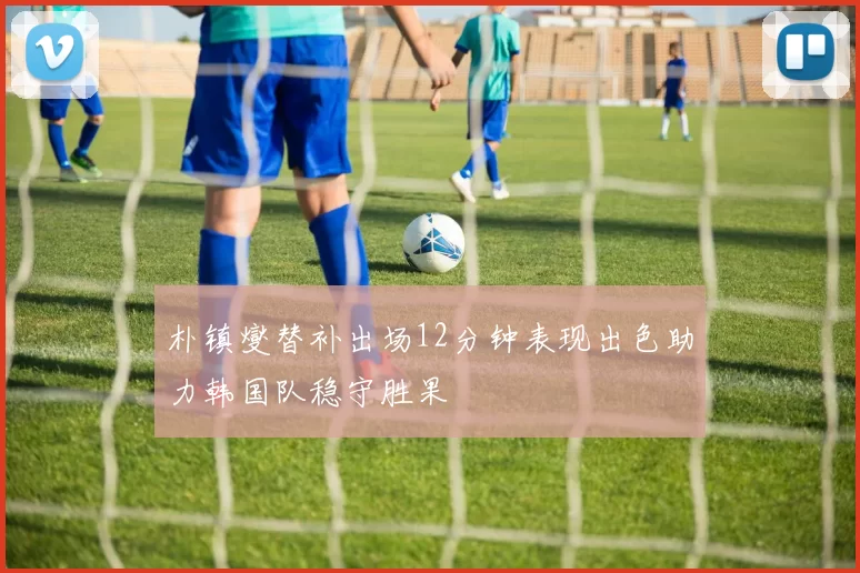 朴镇燮替补出场12分钟表现出色助力韩国队稳守胜果