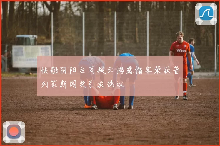 快船阴阳合同疑云揭露播客荣获普利策新闻奖引发热议