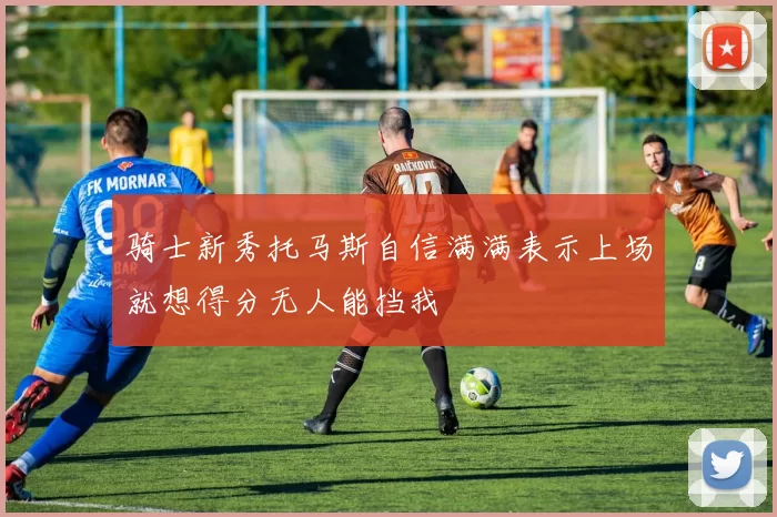骑士新秀托马斯自信满满表示上场就想得分无人能挡我