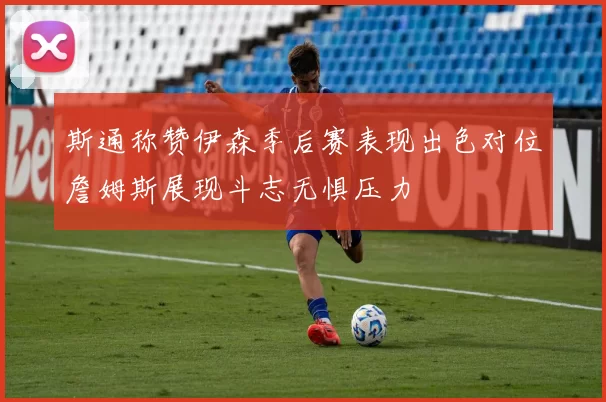 斯通称赞伊森季后赛表现出色对位詹姆斯展现斗志无惧压力