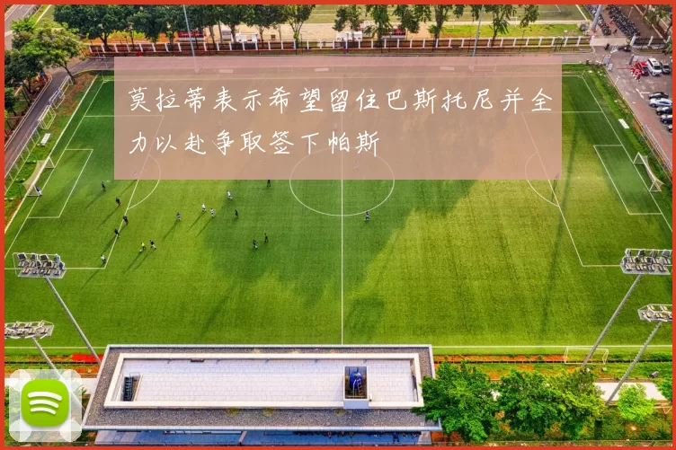 莫拉蒂表示希望留住巴斯托尼并全力以赴争取签下帕斯