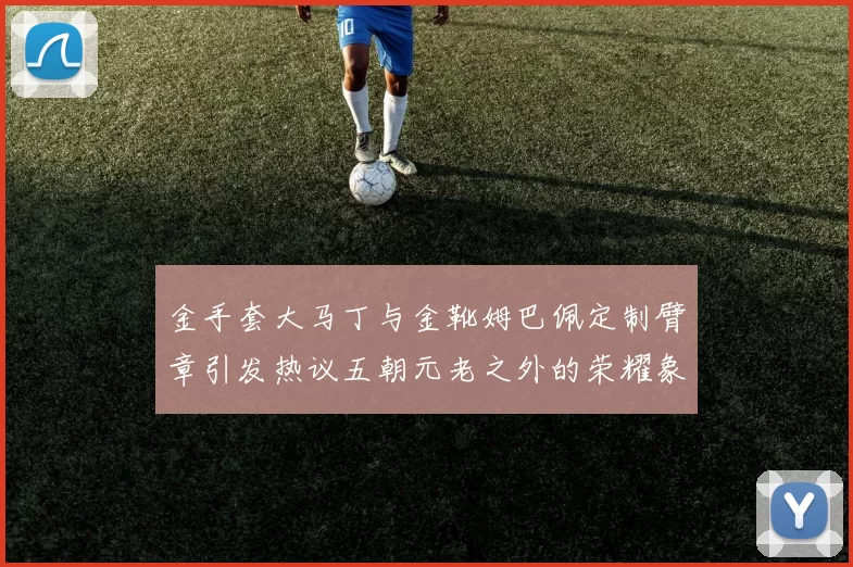 金手套大马丁与金靴姆巴佩定制臂章引发热议五朝元老之外的荣耀象征