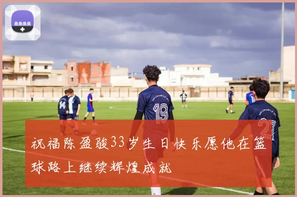 祝福陈盈骏33岁生日快乐愿他在篮球路上继续辉煌成就