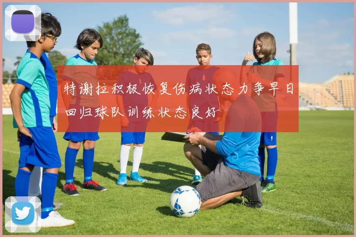 特谢拉积极恢复伤病状态力争早日回归球队训练状态良好