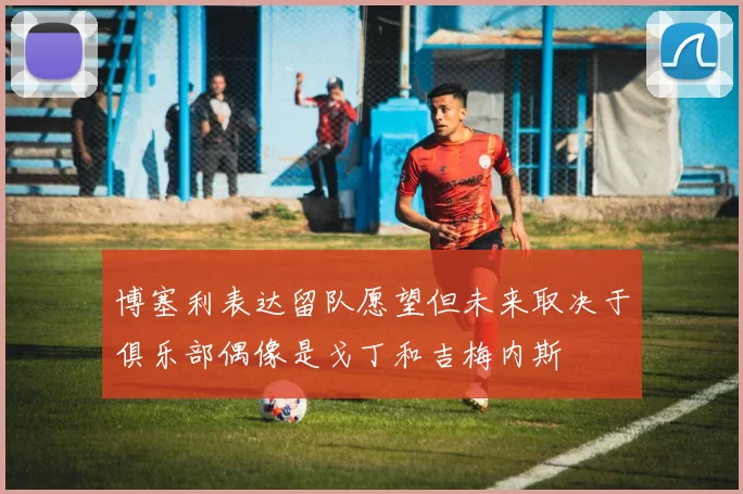 博塞利表达留队愿望但未来取决于俱乐部偶像是戈丁和吉梅内斯