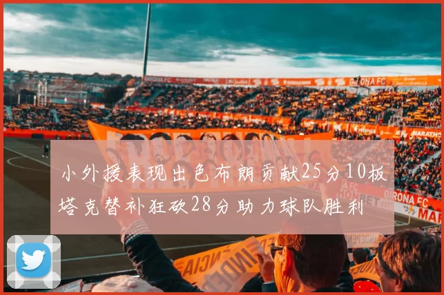 小外援表现出色布朗贡献25分10板塔克替补狂砍28分助力球队胜利